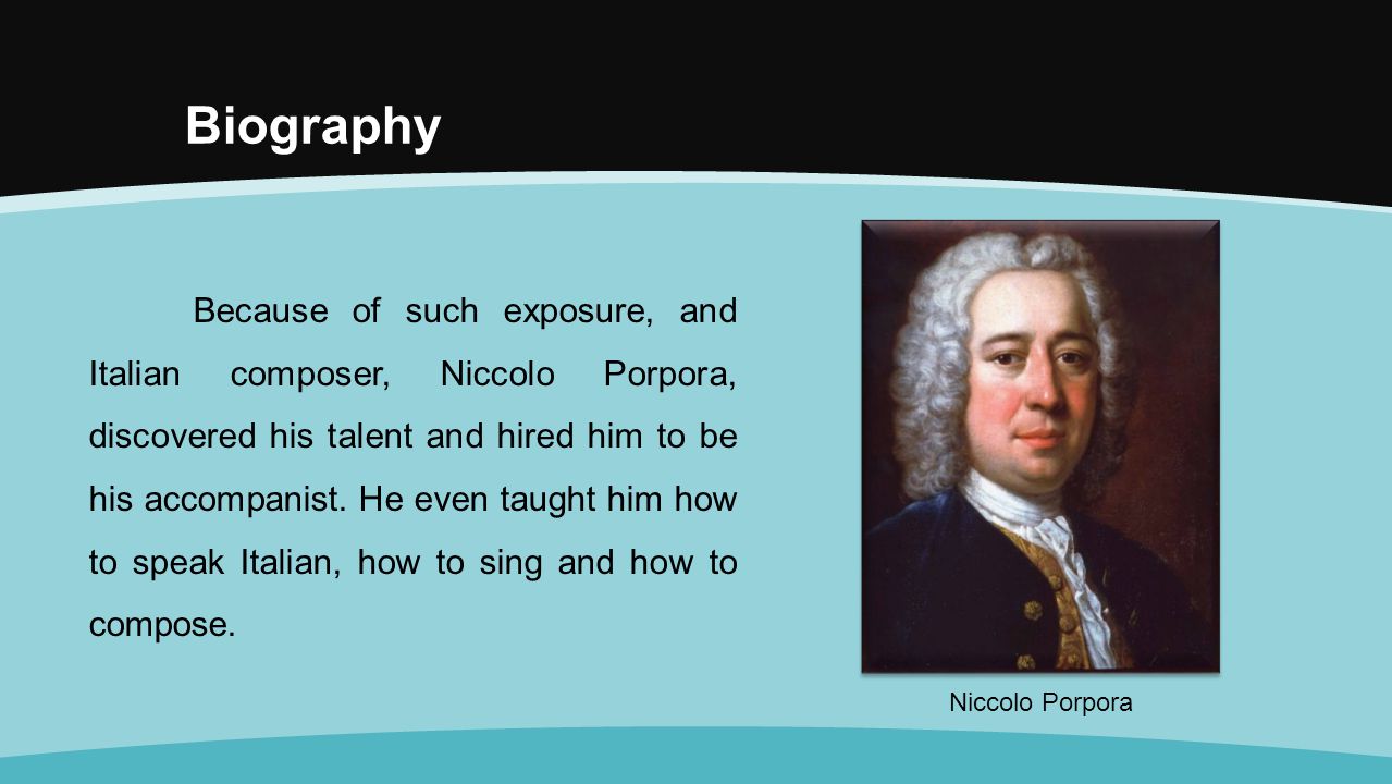 Biography Because of such exposure, and Italian composer, Niccolo Porpora, discovered his talent and hired him to be his accompanist.