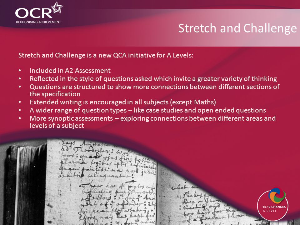 Stretch and Challenge Stretch and Challenge is a new QCA initiative for A Levels: Included in A2 Assessment Reflected in the style of questions asked which invite a greater variety of thinking Questions are structured to show more connections between different sections of the specification Extended writing is encouraged in all subjects (except Maths) A wider range of question types – like case studies and open ended questions More synoptic assessments – exploring connections between different areas and levels of a subject