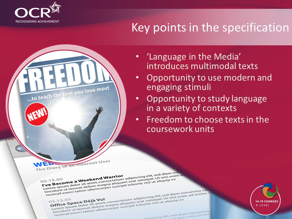 Key points in the specification ‘Language in the Media’ introduces multimodal texts Opportunity to use modern and engaging stimuli Opportunity to study language in a variety of contexts Freedom to choose texts in the coursework units