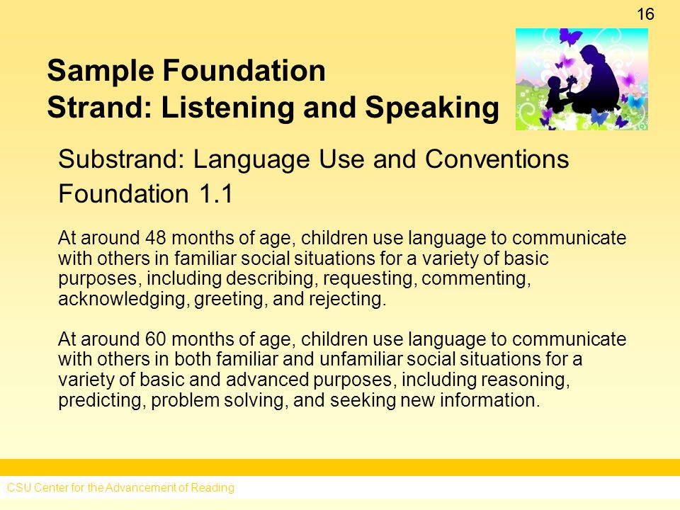 16 Sample Foundation Strand: Listening and Speaking Substrand: Language Use and Conventions Foundation 1.1 At around 48 months of age, children use language to communicate with others in familiar social situations for a variety of basic purposes, including describing, requesting, commenting, acknowledging, greeting, and rejecting.