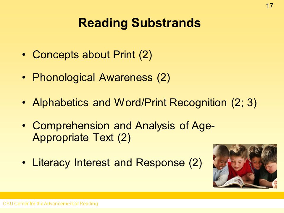 17 Reading Substrands Concepts about Print (2) Phonological Awareness (2) Alphabetics and Word/Print Recognition (2; 3) Comprehension and Analysis of Age- Appropriate Text (2) Literacy Interest and Response (2) CSU Center for the Advancement of Reading