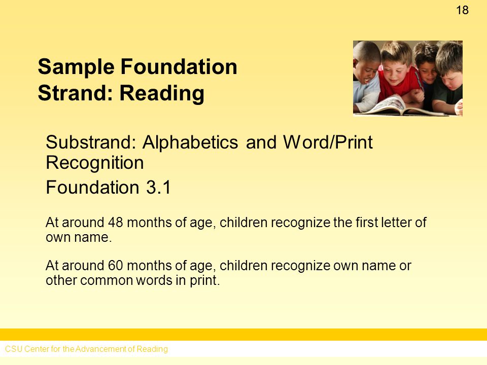 18 Sample Foundation Strand: Reading Substrand: Alphabetics and Word/Print Recognition Foundation 3.1 At around 48 months of age, children recognize the first letter of own name.