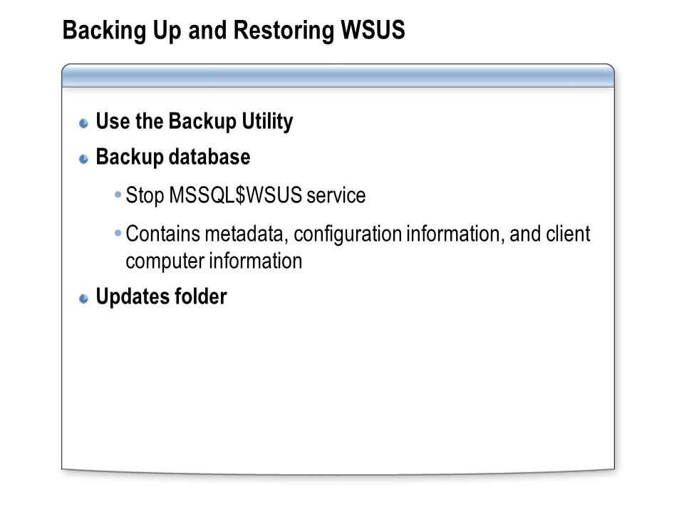 Backing Up and Restoring WSUS Use the Backup Utility Backup database  Stop MSSQL$WSUS service  Contains metadata, configuration information, and client computer information Updates folder
