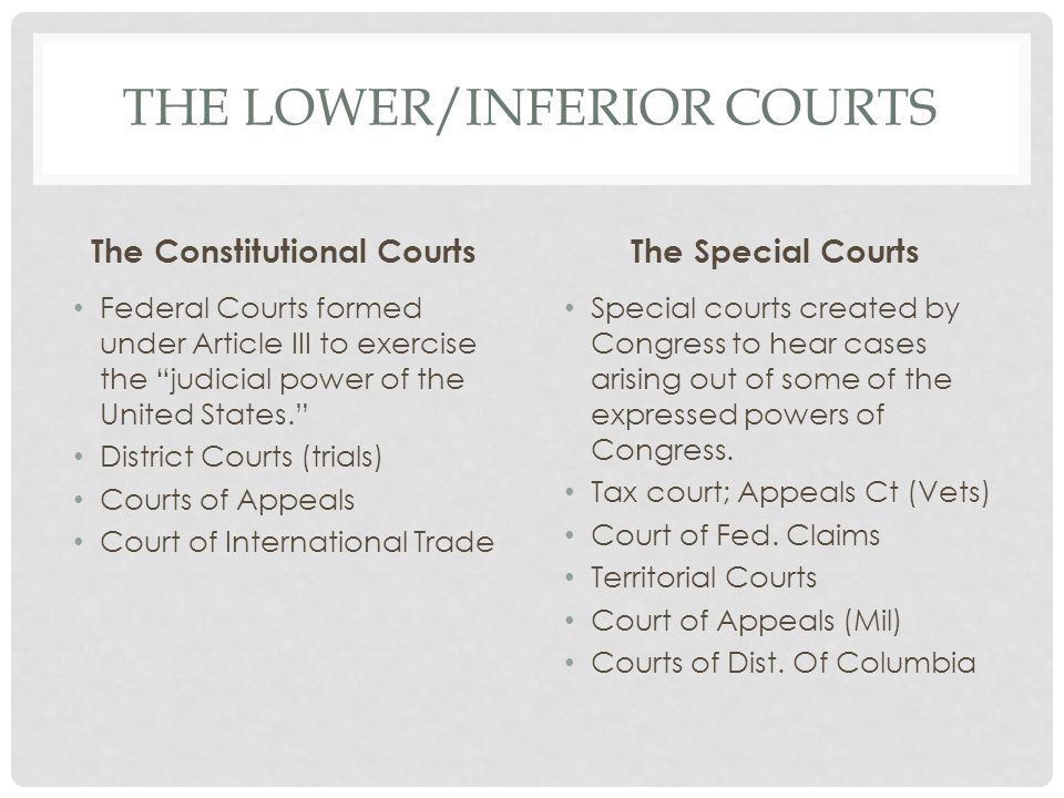 THE LOWER/INFERIOR COURTS The Constitutional Courts Federal Courts formed under Article III to exercise the judicial power of the United States. District Courts (trials) Courts of Appeals Court of International Trade The Special Courts Special courts created by Congress to hear cases arising out of some of the expressed powers of Congress.