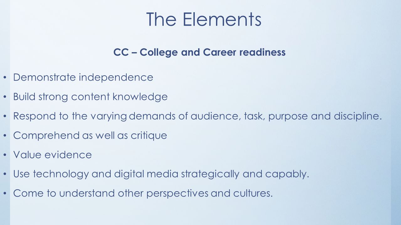 The Elements CC – College and Career readiness Demonstrate independence Build strong content knowledge Respond to the varying demands of audience, task, purpose and discipline.