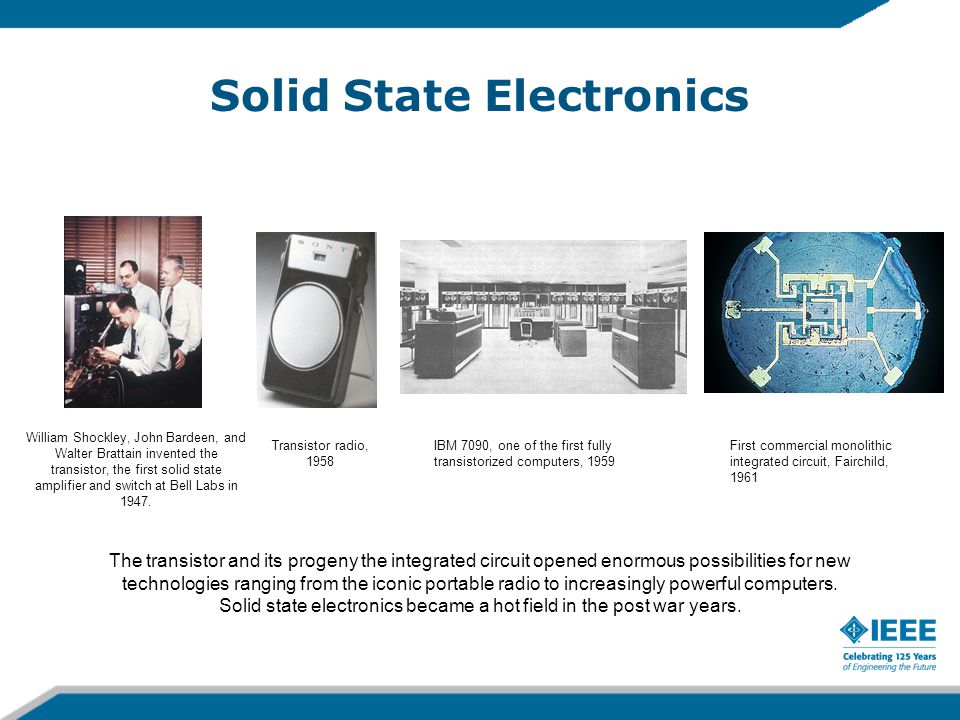 Solid State Electronics William Shockley, John Bardeen, and Walter Brattain invented the transistor, the first solid state amplifier and switch at Bell Labs in 1947.