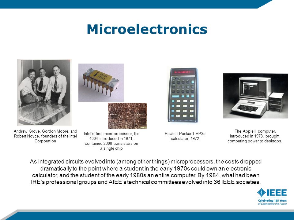Microelectronics Andrew Grove, Gordon Moore, and Robert Noyce, founders of the Intel Corporation Intel’s first microprocessor, the 4004 introduced in 1971, contained 2300 transistors on a single chip The Apple II computer, introduced in 1978, brought computing power to desktops.
