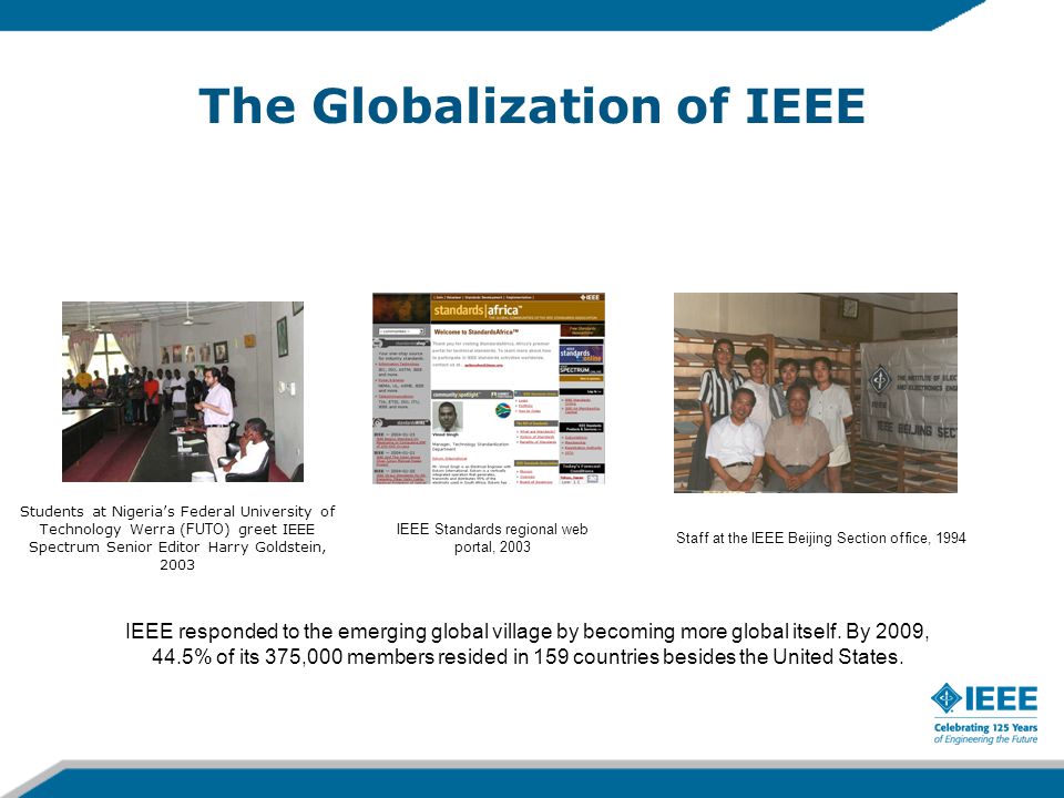 The Globalization of IEEE Students at Nigeria’s Federal University of Technology Werra ( FUTO ) greet IEEE Spectrum Senior Editor Harry Goldstein, 2003 IEEE Standards regional web portal, 2003 Staff at the IEEE Beijing Section office, 1994 IEEE responded to the emerging global village by becoming more global itself.
