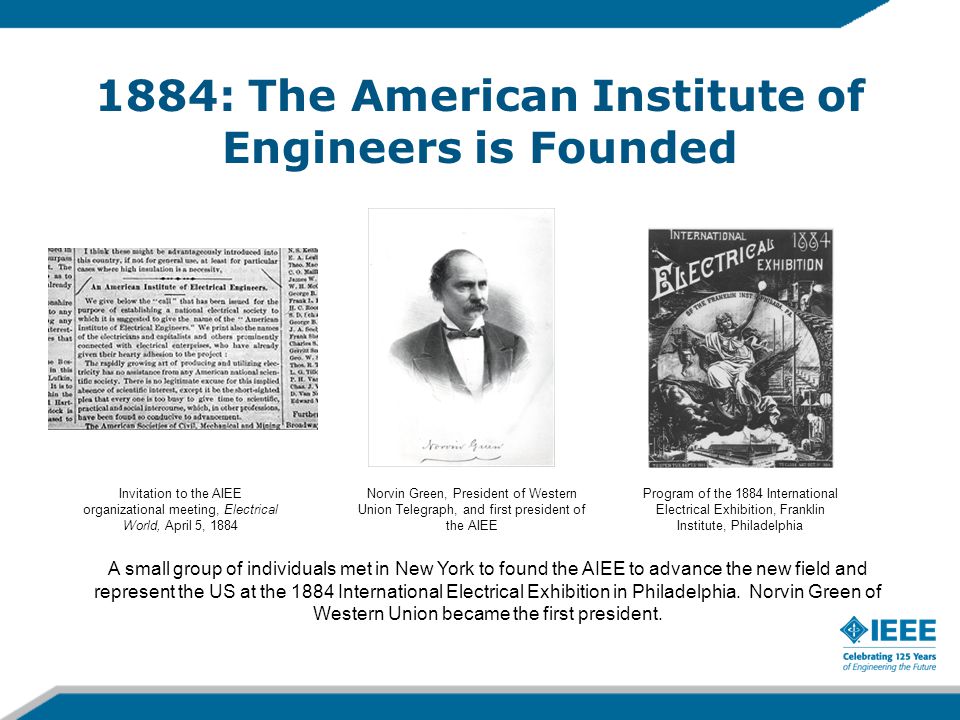 1884: The American Institute of Engineers is Founded A small group of individuals met in New York to found the AIEE to advance the new field and represent the US at the 1884 International Electrical Exhibition in Philadelphia.