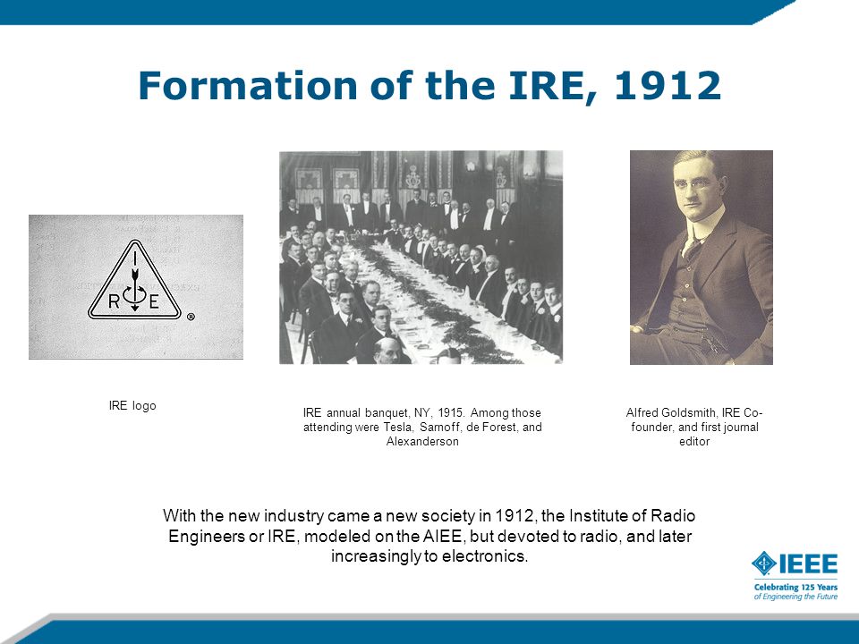 Formation of the IRE, 1912 With the new industry came a new society in 1912, the Institute of Radio Engineers or IRE, modeled on the AIEE, but devoted to radio, and later increasingly to electronics.