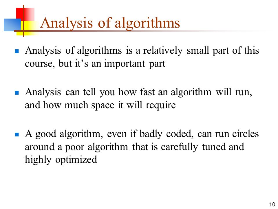 10 Analysis of algorithms Analysis of algorithms is a relatively small part of this course, but it’s an important part Analysis can tell you how fast an algorithm will run, and how much space it will require A good algorithm, even if badly coded, can run circles around a poor algorithm that is carefully tuned and highly optimized
