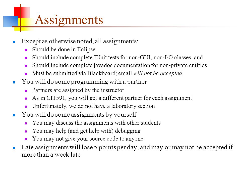Assignments Except as otherwise noted, all assignments: Should be done in Eclipse Should include complete JUnit tests for non-GUI, non-I/O classes, and Should include complete javadoc documentation for non-private entities Must be submitted via Blackboard;  will not be accepted You will do some programming with a partner Partners are assigned by the instructor As in CIT591, you will get a different partner for each assignment Unfortunately, we do not have a laboratory section You will do some assignments by yourself You may discuss the assignments with other students You may help (and get help with) debugging You may not give your source code to anyone Late assignments will lose 5 points per day, and may or may not be accepted if more than a week late