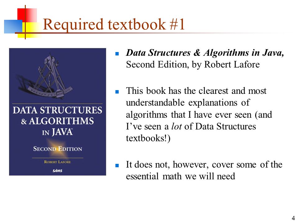 4 Required textbook #1 Data Structures & Algorithms in Java, Second Edition, by Robert Lafore This book has the clearest and most understandable explanations of algorithms that I have ever seen (and I’ve seen a lot of Data Structures textbooks!) It does not, however, cover some of the essential math we will need