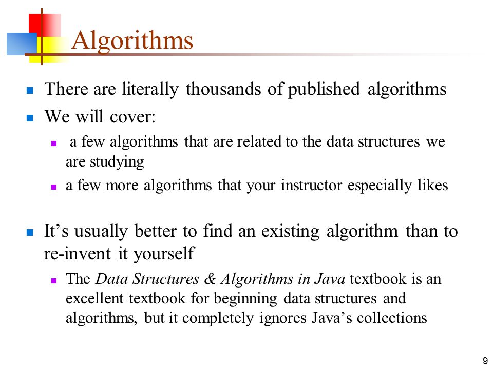 9 Algorithms There are literally thousands of published algorithms We will cover: a few algorithms that are related to the data structures we are studying a few more algorithms that your instructor especially likes It’s usually better to find an existing algorithm than to re-invent it yourself The Data Structures & Algorithms in Java textbook is an excellent textbook for beginning data structures and algorithms, but it completely ignores Java’s collections