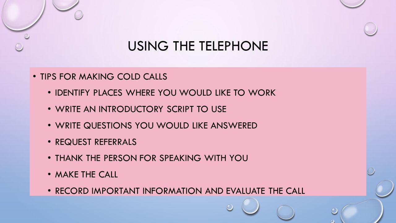 USING THE TELEPHONE TIPS FOR MAKING COLD CALLS IDENTIFY PLACES WHERE YOU WOULD LIKE TO WORK WRITE AN INTRODUCTORY SCRIPT TO USE WRITE QUESTIONS YOU WOULD LIKE ANSWERED REQUEST REFERRALS THANK THE PERSON FOR SPEAKING WITH YOU MAKE THE CALL RECORD IMPORTANT INFORMATION AND EVALUATE THE CALL