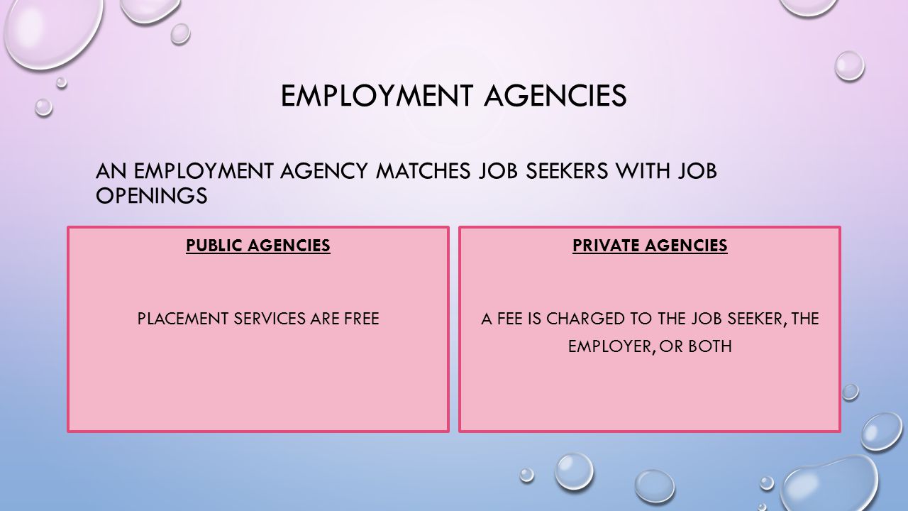 EMPLOYMENT AGENCIES AN EMPLOYMENT AGENCY MATCHES JOB SEEKERS WITH JOB OPENINGS PUBLIC AGENCIES PLACEMENT SERVICES ARE FREE PRIVATE AGENCIES A FEE IS CHARGED TO THE JOB SEEKER, THE EMPLOYER, OR BOTH