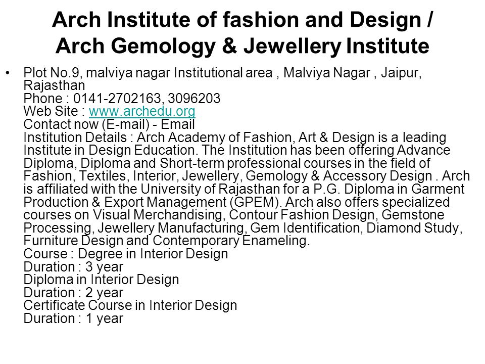 Arch Institute of fashion and Design / Arch Gemology & Jewellery Institute Plot No.9, malviya nagar Institutional area, Malviya Nagar, Jaipur, Rajasthan Phone : , Web Site :   Contact now ( ) -  Institution Details : Arch Academy of Fashion, Art & Design is a leading Institute in Design Education.