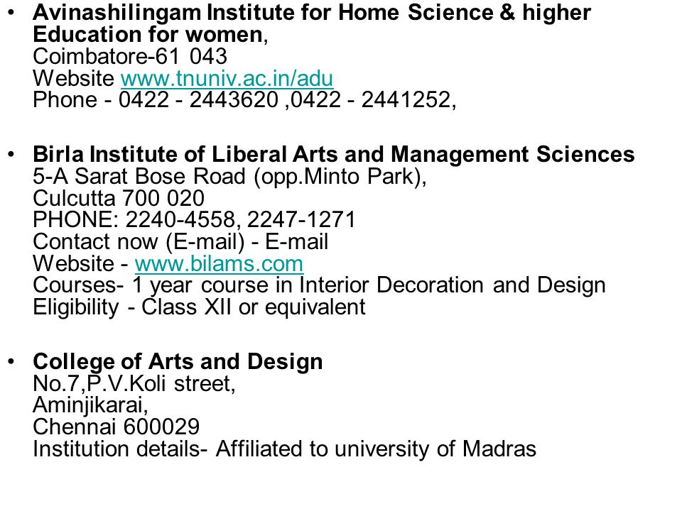Avinashilingam Institute for Home Science & higher Education for women, Coimbatore Website   Phone , ,  Birla Institute of Liberal Arts and Management Sciences 5-A Sarat Bose Road (opp.Minto Park), Culcutta PHONE: , Contact now ( ) -  Website -   Courses- 1 year course in Interior Decoration and Design Eligibility - Class XII or equivalentwww.bilams.com College of Arts and Design No.7,P.V.Koli street, Aminjikarai, Chennai Institution details- Affiliated to university of Madras