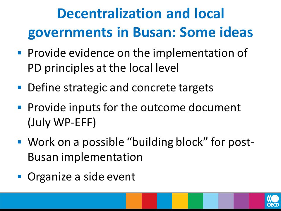 Decentralization and local governments in Busan: Some ideas  Provide evidence on the implementation of PD principles at the local level  Define strategic and concrete targets  Provide inputs for the outcome document (July WP-EFF)  Work on a possible building block for post- Busan implementation  Organize a side event