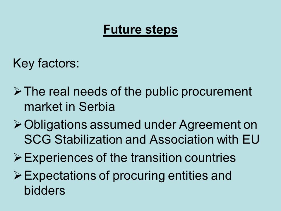 Future steps Key factors:  The real needs of the public procurement market in Serbia  Obligations assumed under Agreement on SCG Stabilization and Association with EU  Experiences of the transition countries  Expectations of procuring entities and bidders
