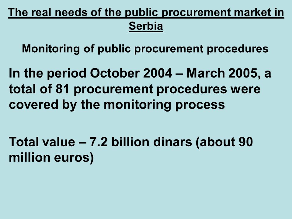 The real needs of the public procurement market in Serbia Monitoring of public procurement procedures In the period October 2004 – March 2005, a total of 81 procurement procedures were covered by the monitoring process Total value – 7.2 billion dinars (about 90 million euros)