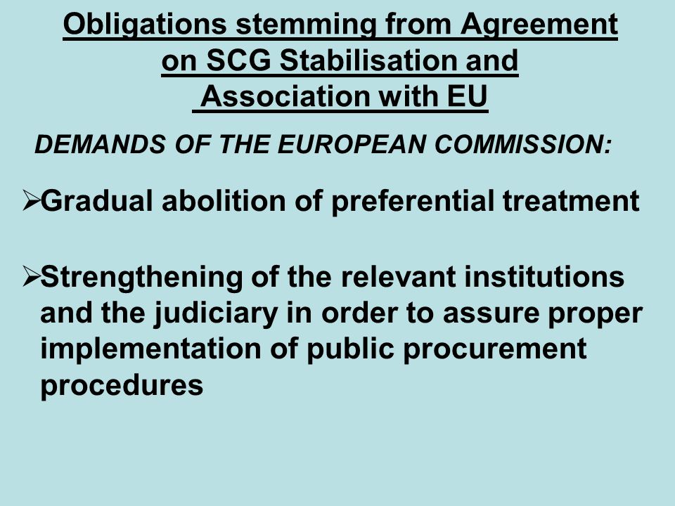 Obligations stemming from Agreement on SCG Stabilisation and Association with EU DEMANDS OF THE EUROPEAN COMMISSION:  Gradual abolition of preferential treatment  Strengthening of the relevant institutions and the judiciary in order to assure proper implementation of public procurement procedures
