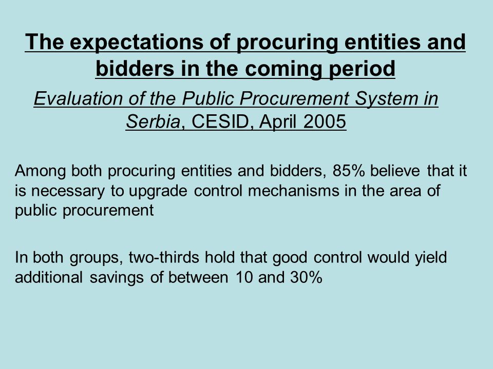 Among both procuring entities and bidders, 85% believe that it is necessary to upgrade control mechanisms in the area of public procurement In both groups, two-thirds hold that good control would yield additional savings of between 10 and 30% The expectations of procuring entities and bidders in the coming period Evaluation of the Public Procurement System in Serbia, CESID, April 2005