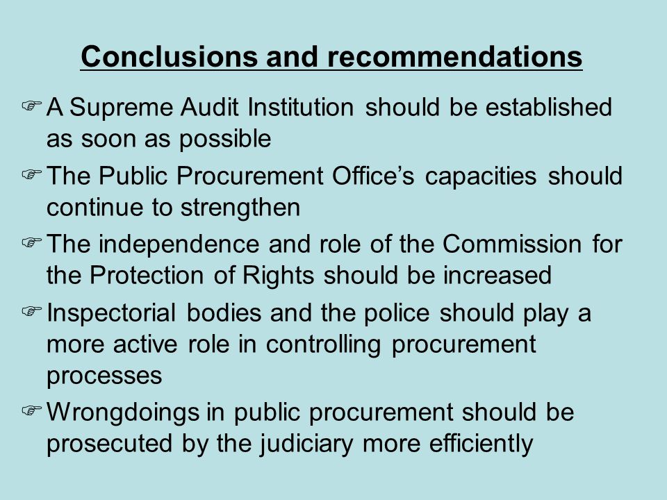  A Supreme Audit Institution should be established as soon as possible  The Public Procurement Office’s capacities should continue to strengthen  The independence and role of the Commission for the Protection of Rights should be increased  Inspectorial bodies and the police should play a more active role in controlling procurement processes  Wrongdoings in public procurement should be prosecuted by the judiciary more efficiently Conclusions and recommendations