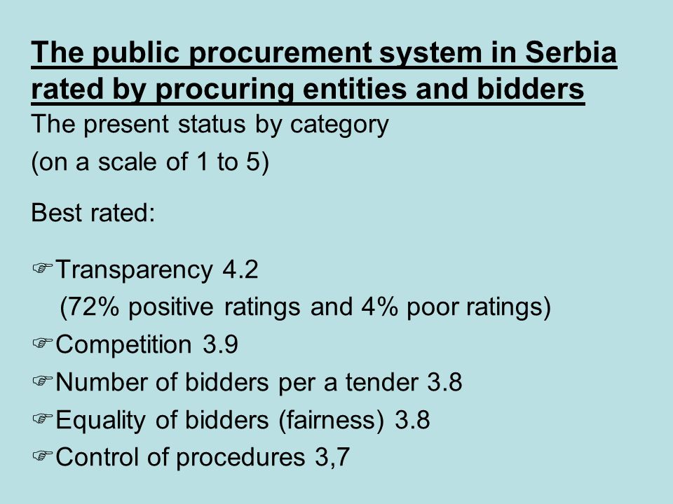 The public procurement system in Serbia rated by procuring entities and bidders The present status by category (on a scale of 1 to 5) Best rated:  Transparency 4.2 (72% positive ratings and 4% poor ratings)  Competition 3.9  Number of bidders per a tender 3.8  Equality of bidders (fairness) 3.8  Control of procedures 3,7