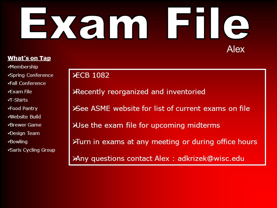 Alex  ECB 1082  Recently reorganized and inventoried  See ASME website for list of current exams on file  Use the exam file for upcoming midterms  Turn in exams at any meeting or during office hours  Any questions contact Alex : What’s on Tap Membership Spring Conference Fall Conference Exam File T-Shirts Food Pantry Website Build Brewer Game Design Team Bowling Saris Cycling Group