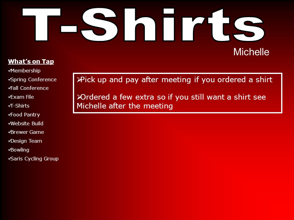 Michelle  Pick up and pay after meeting if you ordered a shirt  Ordered a few extra so if you still want a shirt see Michelle after the meeting What’s on Tap Membership Spring Conference Fall Conference Exam File T-Shirts Food Pantry Website Build Brewer Game Design Team Bowling Saris Cycling Group