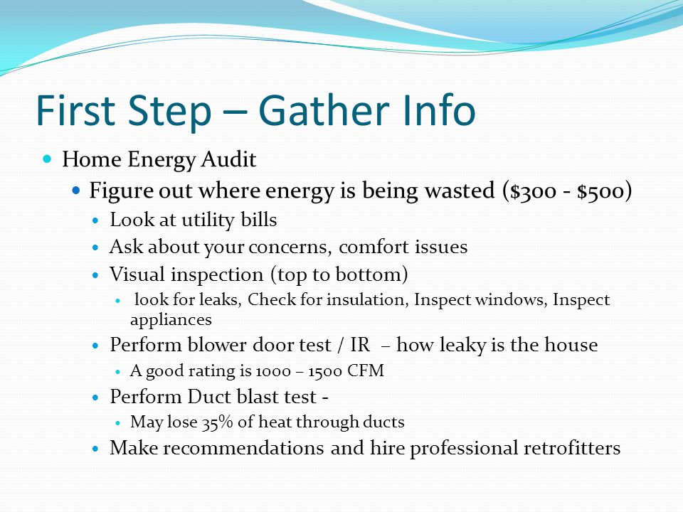 First Step – Gather Info Home Energy Audit Figure out where energy is being wasted ($300 - $500) Look at utility bills Ask about your concerns, comfort issues Visual inspection (top to bottom) look for leaks, Check for insulation, Inspect windows, Inspect appliances Perform blower door test / IR – how leaky is the house A good rating is 1000 – 1500 CFM Perform Duct blast test - May lose 35% of heat through ducts Make recommendations and hire professional retrofitters