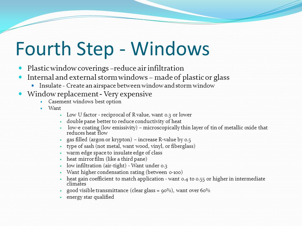 Fourth Step - Windows Plastic window coverings –reduce air infiltration Internal and external storm windows – made of plastic or glass Insulate - Create an airspace between window and storm window Window replacement - Very expensive Casement windows best option Want Low U factor - reciprocal of R value, want 0.3 or lower double pane better to reduce conductivity of heat low-e coating (low emissivity) – microscopically thin layer of tin of metallic oxide that reduces heat flow gas filled (argon or krypton) – increase R-value by 0.5 type of sash (not metal, want wood, vinyl, or fiberglass) warm edge space to insulate edge of class heat mirror film (like a third pane) low infiltration (air-tight) - Want under 0.3 Want higher condensation rating (between 0-100) heat gain coefficient to match application - want 0.4 to 0.55 or higher in intermediate climates good visible transmittance (clear glass = 90%), want over 60% energy star qualified