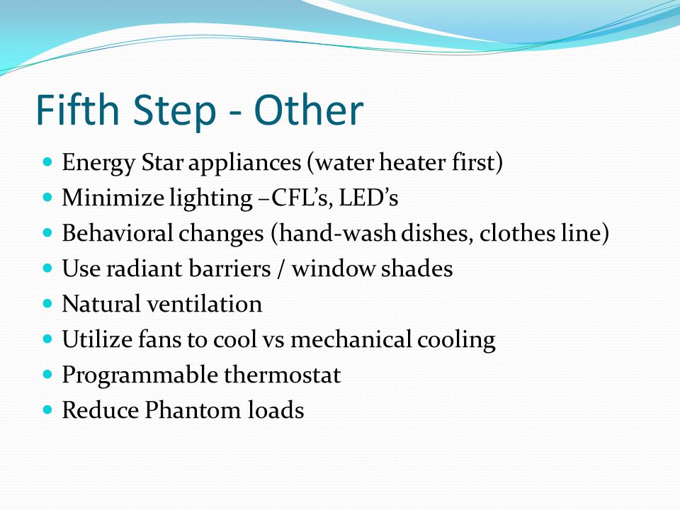 Fifth Step - Other Energy Star appliances (water heater first) Minimize lighting –CFL’s, LED’s Behavioral changes (hand-wash dishes, clothes line) Use radiant barriers / window shades Natural ventilation Utilize fans to cool vs mechanical cooling Programmable thermostat Reduce Phantom loads