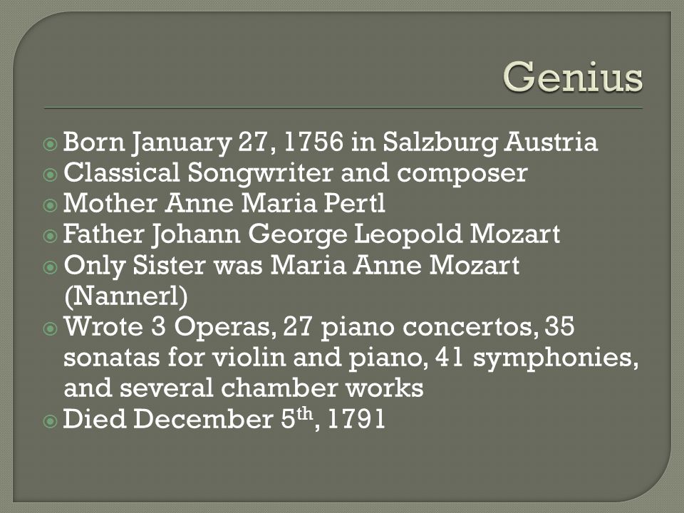  Born January 27, 1756 in Salzburg Austria  Classical Songwriter and composer  Mother Anne Maria Pertl  Father Johann George Leopold Mozart  Only Sister was Maria Anne Mozart (Nannerl)  Wrote 3 Operas, 27 piano concertos, 35 sonatas for violin and piano, 41 symphonies, and several chamber works  Died December 5 th, 1791