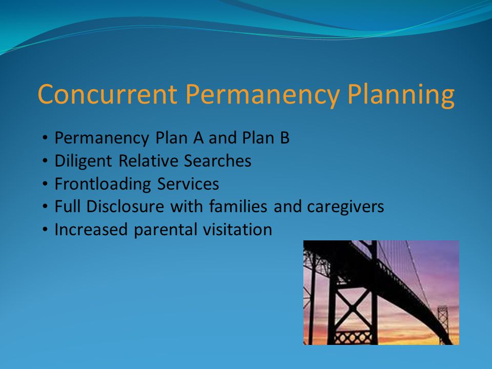 Concurrent Permanency Planning Permanency Plan A and Plan B Diligent Relative Searches Frontloading Services Full Disclosure with families and caregivers Increased parental visitation
