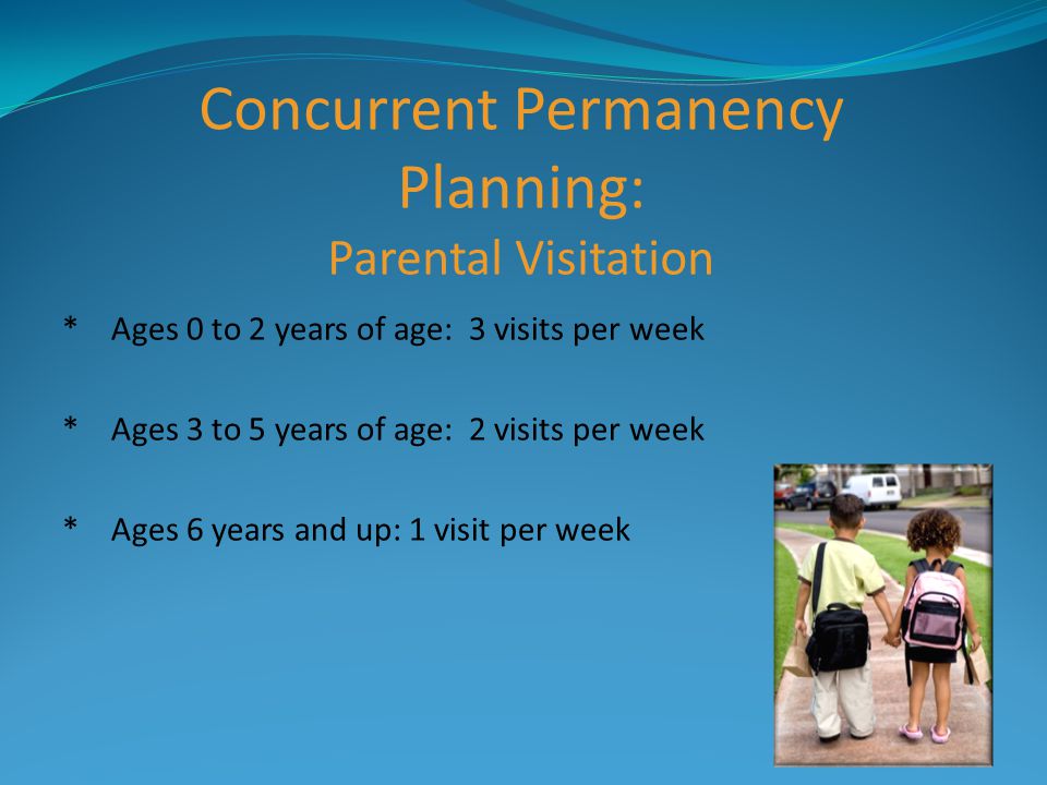 Concurrent Permanency Planning: Parental Visitation * Ages 0 to 2 years of age: 3 visits per week * Ages 3 to 5 years of age: 2 visits per week * Ages 6 years and up: 1 visit per week