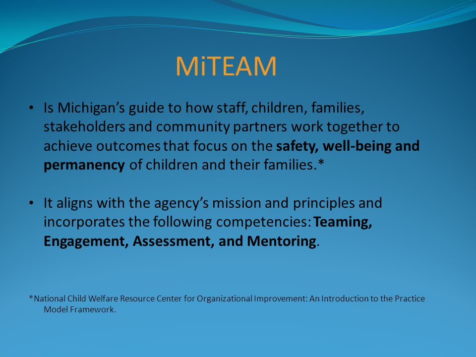 MiTEAM Is Michigan’s guide to how staff, children, families, stakeholders and community partners work together to achieve outcomes that focus on the safety, well-being and permanency of children and their families.* It aligns with the agency’s mission and principles and incorporates the following competencies: Teaming, Engagement, Assessment, and Mentoring.