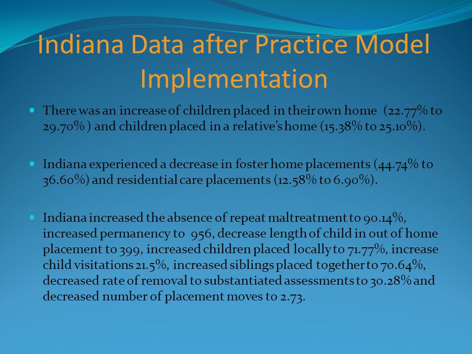 Indiana Data after Practice Model Implementation There was an increase of children placed in their own home (22.77% to 29.70% ) and children placed in a relative’s home (15.38% to 25.10%).