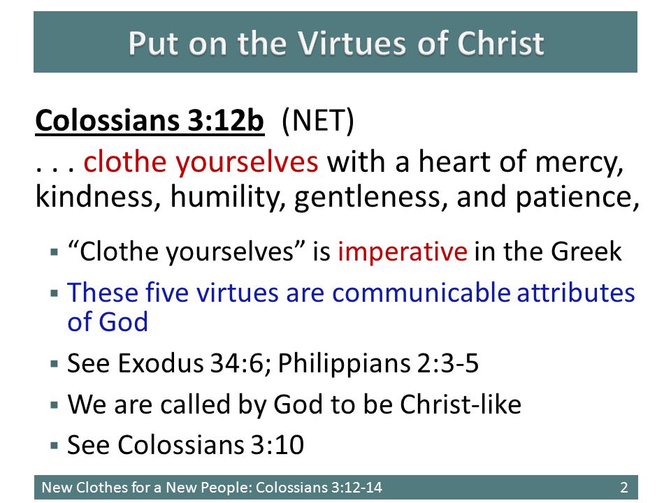 New Clothes for a New People: Colossians 3:  Clothe yourselves is imperative in the Greek  These five virtues are communicable attributes of God  See Exodus 34:6; Philippians 2:3-5  We are called by God to be Christ-like  See Colossians 3:10 Colossians 3:12b (NET)...