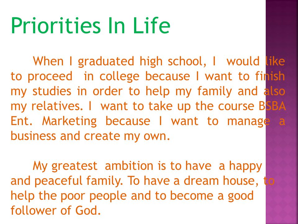 Priorities In Life When I graduated high school, I would like to proceed in college because I want to finish my studies in order to help my family and also my relatives.