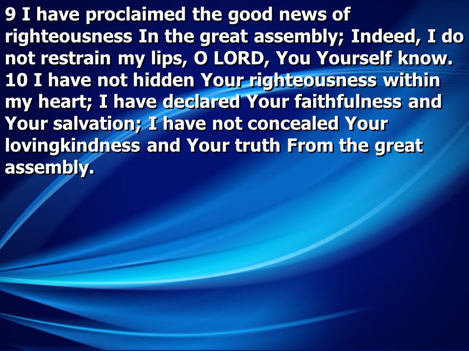 9 I have proclaimed the good news of righteousness In the great assembly; Indeed, I do not restrain my lips, O LORD, You Yourself know.