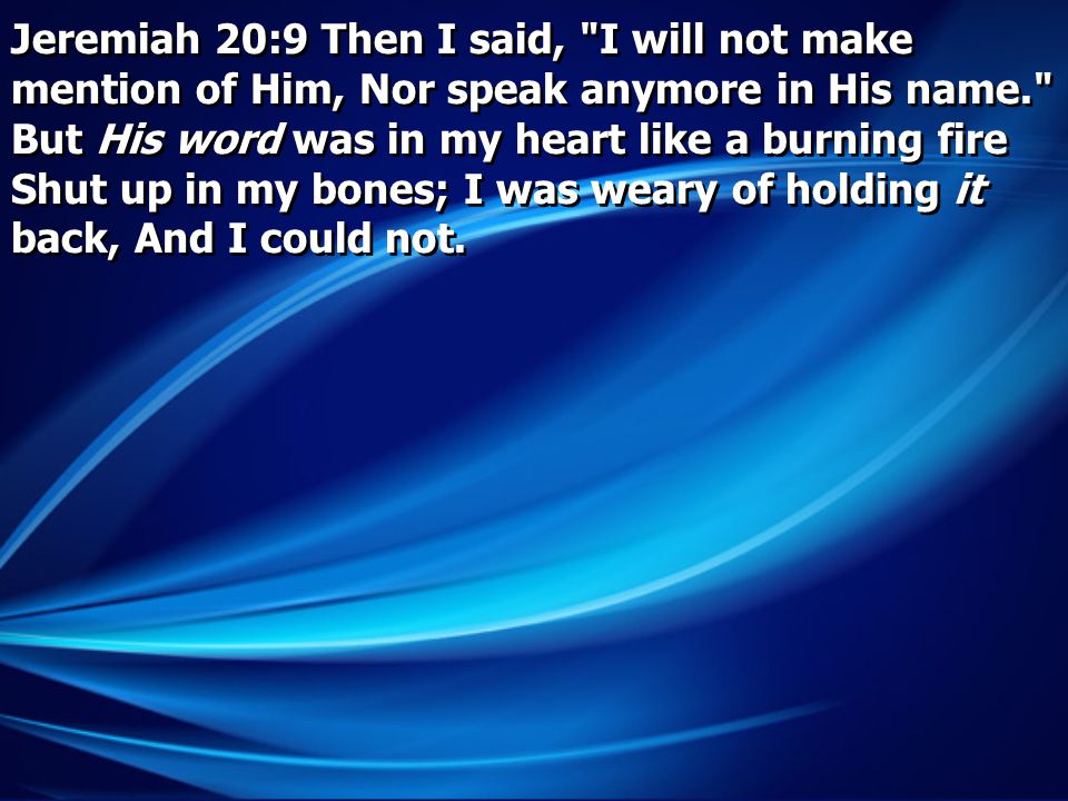 Jeremiah 20:9 Then I said, I will not make mention of Him, Nor speak anymore in His name. But His word was in my heart like a burning fire Shut up in my bones; I was weary of holding it back, And I could not.