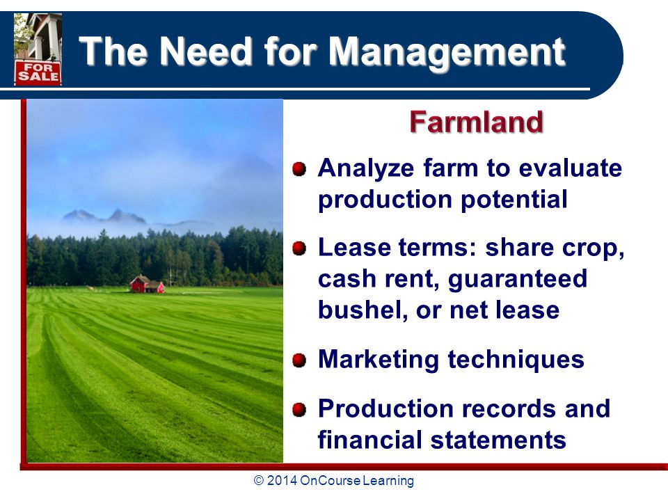 © 2014 OnCourse Learning The Need for Management Analyze farm to evaluate production potential Lease terms: share crop, cash rent, guaranteed bushel, or net lease Marketing techniques Production records and financial statements