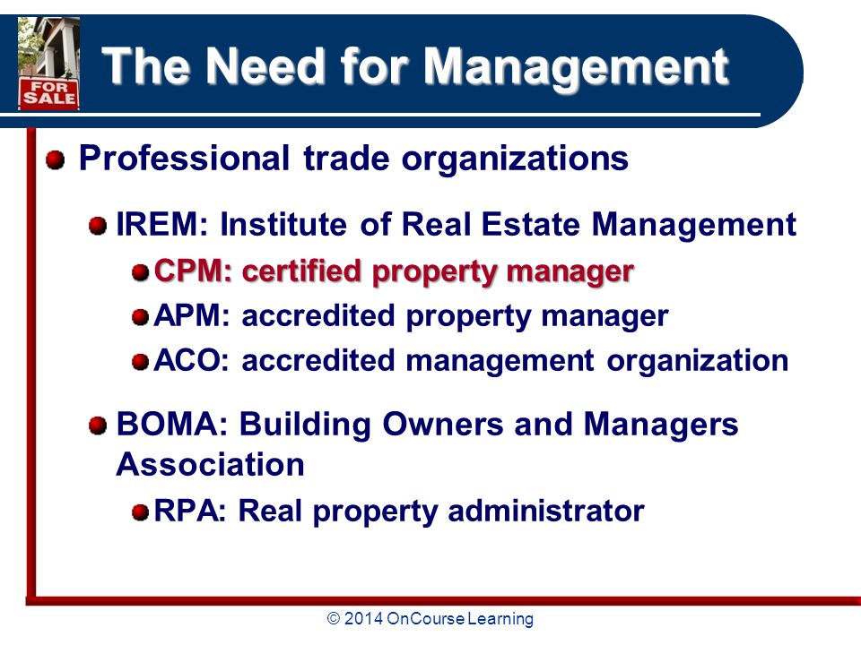 © 2014 OnCourse Learning The Need for Management Professional trade organizations IREM: Institute of Real Estate Management CPM: certified property manager APM: accredited property manager ACO: accredited management organization BOMA: Building Owners and Managers Association RPA: Real property administrator