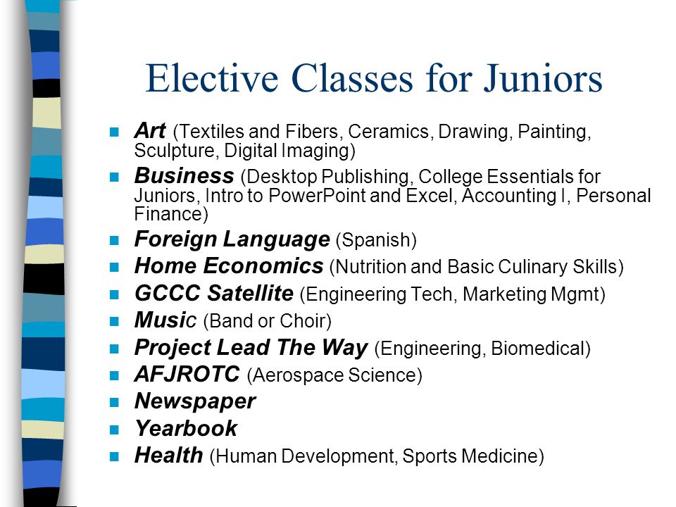 Elective Classes for Juniors n Art (Textiles and Fibers, Ceramics, Drawing, Painting, Sculpture, Digital Imaging) n Business (Desktop Publishing, College Essentials for Juniors, Intro to PowerPoint and Excel, Accounting I, Personal Finance) n Foreign Language (Spanish) n Home Economics (Nutrition and Basic Culinary Skills) n GCCC Satellite (Engineering Tech, Marketing Mgmt) n Music (Band or Choir) n Project Lead The Way (Engineering, Biomedical) n AFJROTC (Aerospace Science) n Newspaper n Yearbook n Health (Human Development, Sports Medicine)