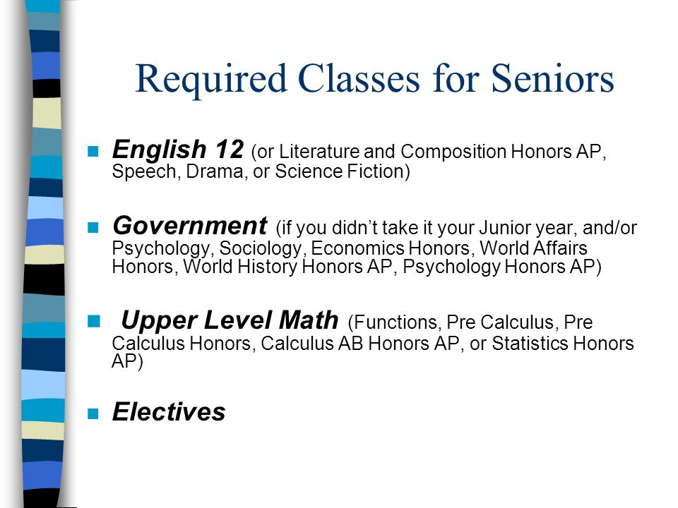 Required Classes for Seniors n English 12 (or Literature and Composition Honors AP, Speech, Drama, or Science Fiction) n Government (if you didn’t take it your Junior year, and/or Psychology, Sociology, Economics Honors, World Affairs Honors, World History Honors AP, Psychology Honors AP) n Upper Level Math (Functions, Pre Calculus, Pre Calculus Honors, Calculus AB Honors AP, or Statistics Honors AP) n Electives