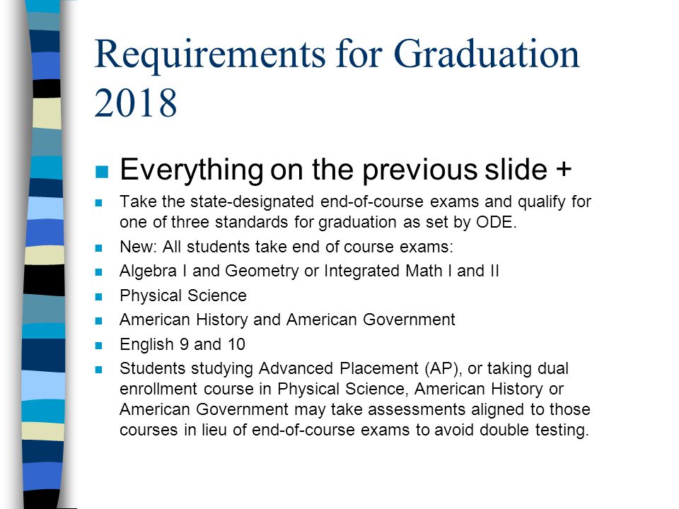 Requirements for Graduation 2018 n Everything on the previous slide + n Take the state-designated end-of-course exams and qualify for one of three standards for graduation as set by ODE.