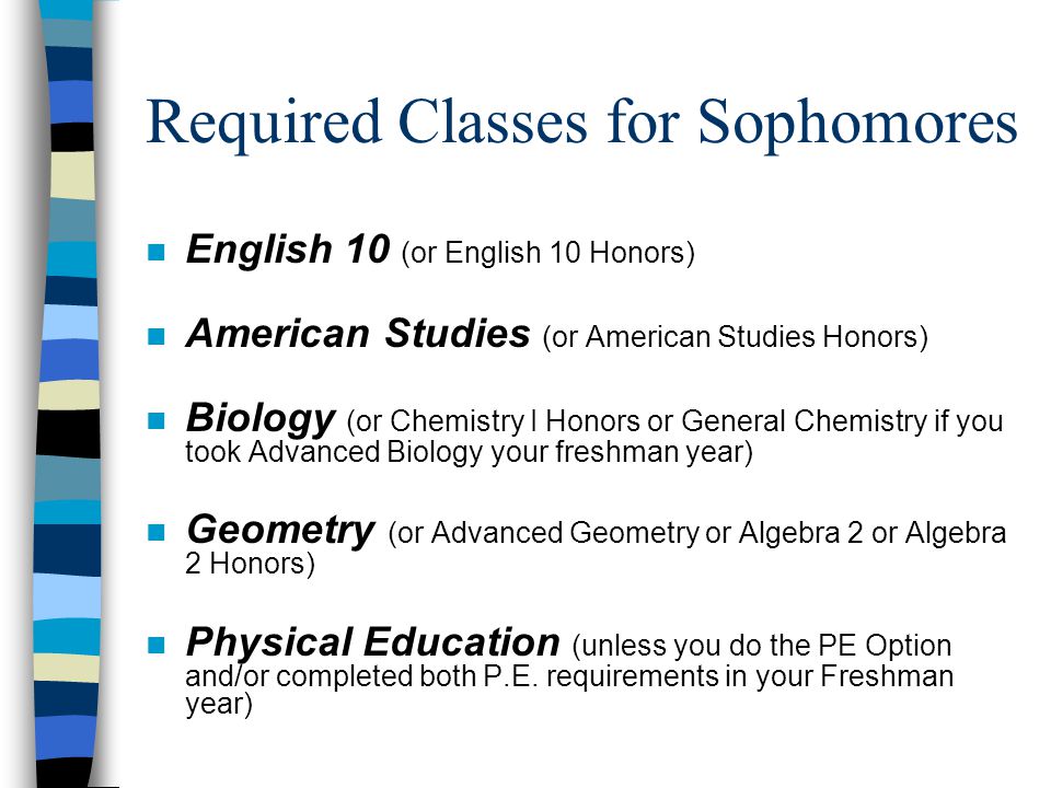 Required Classes for Sophomores n English 10 (or English 10 Honors) n American Studies (or American Studies Honors) n Biology (or Chemistry I Honors or General Chemistry if you took Advanced Biology your freshman year) n Geometry (or Advanced Geometry or Algebra 2 or Algebra 2 Honors) n Physical Education (unless you do the PE Option and/or completed both P.E.