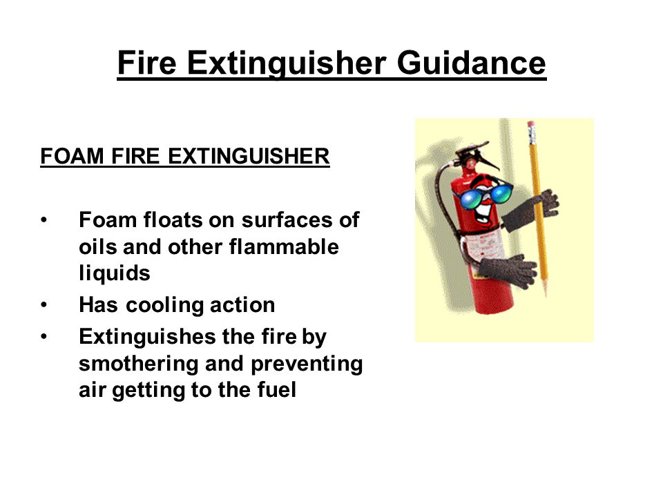 Fire Extinguisher Guidance FOAM FIRE EXTINGUISHER Foam floats on surfaces of oils and other flammable liquids Has cooling action Extinguishes the fire by smothering and preventing air getting to the fuel